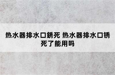 热水器排水口銹死 热水器排水口锈死了能用吗